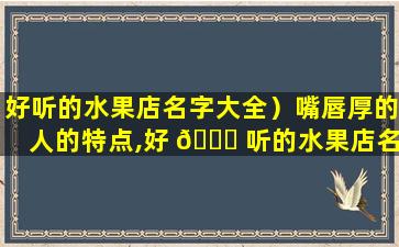 好听的水果店名字大全）嘴唇厚的人的特点,好 🐕 听的水果店名字大全)嘴唇厚的人的特点